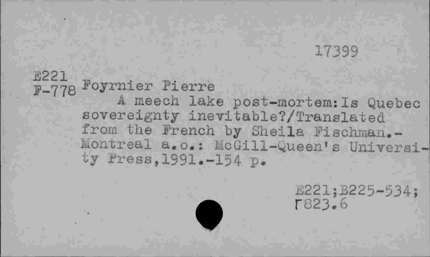 ﻿17399
p-778 l'°yrnier Pierre
A meech lake post-mortem:Is Quebec sovereignty inevitable?/Translated from the French by Sheila Fischman.-Uontreal a.o.: lie Gill-Queen* s Universi ty Press,1991.-154 p.
E221;B225-534;
f823.6